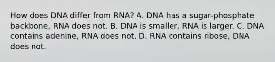 How does DNA differ from RNA? A. DNA has a sugar-phosphate backbone, RNA does not. B. DNA is smaller, RNA is larger. C. DNA contains adenine, RNA does not. D. RNA contains ribose, DNA does not.