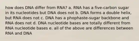 how does DNA differ from RNA? a. RNA has a five-carbon sugar in its nucleotides but DNA does not b. DNA forms a double helix, but RNA does not c. DNA has a phophaste-sugar backbone and RNA does not d. DNA nucleotide bases are totally different from RNA nucleotide bases e. all of the above are differences between RNA and DNA