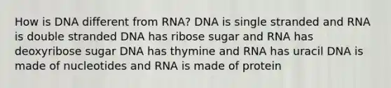 How is DNA different from RNA? DNA is single stranded and RNA is double stranded DNA has ribose sugar and RNA has deoxyribose sugar DNA has thymine and RNA has uracil DNA is made of nucleotides and RNA is made of protein