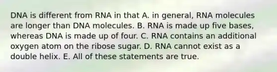 DNA is different from RNA in that A. in general, RNA molecules are longer than DNA molecules. B. RNA is made up five bases, whereas DNA is made up of four. C. RNA contains an additional oxygen atom on the ribose sugar. D. RNA cannot exist as a double helix. E. All of these statements are true.