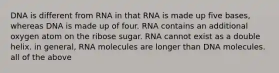 DNA is different from RNA in that RNA is made up five bases, whereas DNA is made up of four. RNA contains an additional oxygen atom on the ribose sugar. RNA cannot exist as a double helix. in general, RNA molecules are longer than DNA molecules. all of the above