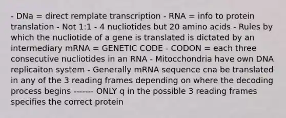 - DNa = direct remplate transcription - RNA = info to protein translation - Not 1:1 - 4 nucliotides but 20 amino acids - Rules by which the nucliotide of a gene is translated is dictated by an intermediary mRNA = GENETIC CODE - CODON = each three consecutive nucliotides in an RNA - Mitocchondria have own DNA replicaiton system - Generally mRNA sequence cna be translated in any of the 3 reading frames depending on where the decoding process begins ------- ONLY q in the possible 3 reading frames specifies the correct protein