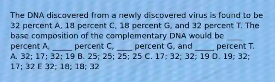 The DNA discovered from a newly discovered virus is found to be 32 percent A, 18 percent C, 18 percent G, and 32 percent T. The base composition of the complementary DNA would be ____ percent A, _____ percent C, ____ percent G, and _____ percent T. A. 32; 17; 32; 19 B. 25; 25; 25; 25 C. 17; 32; 32; 19 D. 19; 32; 17; 32 E 32; 18; 18; 32