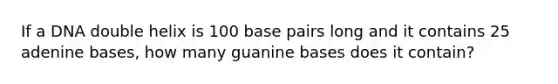 If a DNA double helix is 100 base pairs long and it contains 25 adenine bases, how many guanine bases does it contain?