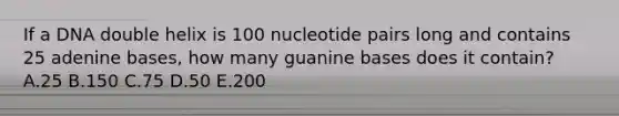 If a DNA double helix is 100 nucleotide pairs long and contains 25 adenine bases, how many guanine bases does it contain? A.25 B.150 C.75 D.50 E.200