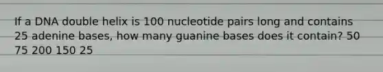 If a DNA double helix is 100 nucleotide pairs long and contains 25 adenine bases, how many guanine bases does it contain? 50 75 200 150 25