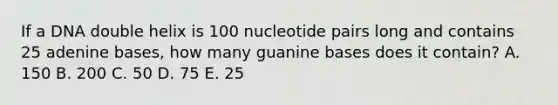 If a DNA double helix is 100 nucleotide pairs long and contains 25 adenine bases, how many guanine bases does it contain? A. 150 B. 200 C. 50 D. 75 E. 25