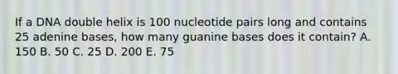 If a DNA double helix is 100 nucleotide pairs long and contains 25 adenine bases, how many guanine bases does it contain? A. 150 B. 50 C. 25 D. 200 E. 75