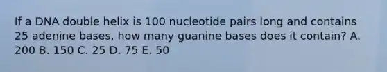 If a DNA double helix is 100 nucleotide pairs long and contains 25 adenine bases, how many guanine bases does it contain? A. 200 B. 150 C. 25 D. 75 E. 50