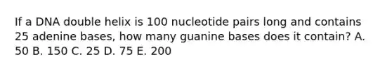 If a DNA double helix is 100 nucleotide pairs long and contains 25 adenine bases, how many guanine bases does it contain? A. 50 B. 150 C. 25 D. 75 E. 200