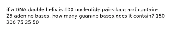 if a DNA double helix is 100 nucleotide pairs long and contains 25 adenine bases, how many guanine bases does it contain? 150 200 75 25 50