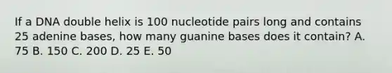 If a DNA double helix is 100 nucleotide pairs long and contains 25 adenine bases, how many guanine bases does it contain? A. 75 B. 150 C. 200 D. 25 E. 50