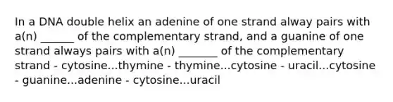 In a DNA double helix an adenine of one strand alway pairs with a(n) ______ of the complementary strand, and a guanine of one strand always pairs with a(n) _______ of the complementary strand - cytosine...thymine - thymine...cytosine - uracil...cytosine - guanine...adenine - cytosine...uracil