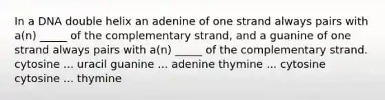 In a DNA double helix an adenine of one strand always pairs with a(n) _____ of the complementary strand, and a guanine of one strand always pairs with a(n) _____ of the complementary strand. cytosine ... uracil guanine ... adenine thymine ... cytosine cytosine ... thymine