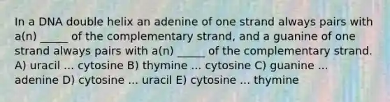 In a DNA double helix an adenine of one strand always pairs with a(n) _____ of the complementary strand, and a guanine of one strand always pairs with a(n) _____ of the complementary strand. A) uracil ... cytosine B) thymine ... cytosine C) guanine ... adenine D) cytosine ... uracil E) cytosine ... thymine