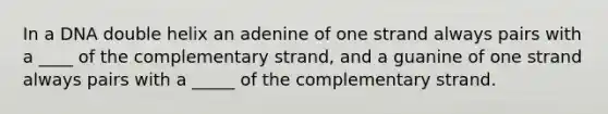 In a DNA double helix an adenine of one strand always pairs with a ____ of the complementary strand, and a guanine of one strand always pairs with a _____ of the complementary strand.