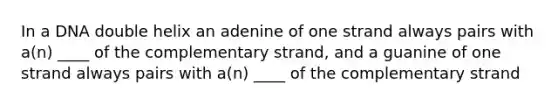 In a DNA double helix an adenine of one strand always pairs with a(n) ____ of the complementary strand, and a guanine of one strand always pairs with a(n) ____ of the complementary strand