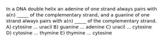 In a DNA double helix an adenine of one strand always pairs with a(n) _____ of the complementary strand, and a guanine of one strand always pairs with a(n) _____ of the complementary strand. A) cytosine ... uracil B) guanine ... adenine C) uracil ... cytosine D) cytosine ... thymine E) thymine ... cytosine