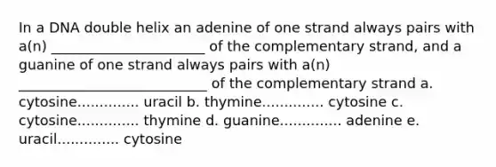 In a DNA double helix an adenine of one strand always pairs with a(n) ______________________ of the complementary strand, and a guanine of one strand always pairs with a(n) ___________________________ of the complementary strand a. cytosine.............. uracil b. thymine.............. cytosine c. cytosine.............. thymine d. guanine.............. adenine e. uracil.............. cytosine