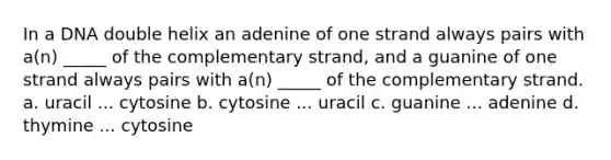 In a DNA double helix an adenine of one strand always pairs with a(n) _____ of the complementary strand, and a guanine of one strand always pairs with a(n) _____ of the complementary strand. a. uracil ... cytosine b. cytosine ... uracil c. guanine ... adenine d. thymine ... cytosine