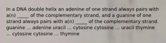 In a DNA double helix an adenine of one strand always pairs with a(n) _____ of the complementary strand, and a guanine of one strand always pairs with a(n) _____ of the complementary strand. guanine ... adenine uracil ... cytosine cytosine ... uracil thymine ... cytosine cytosine ... thymine