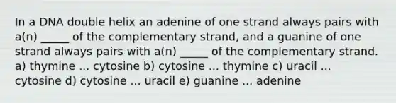 In a DNA double helix an adenine of one strand always pairs with a(n) _____ of the complementary strand, and a guanine of one strand always pairs with a(n) _____ of the complementary strand. a) thymine ... cytosine b) cytosine ... thymine c) uracil ... cytosine d) cytosine ... uracil e) guanine ... adenine