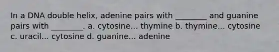 In a DNA double helix, adenine pairs with ________ and guanine pairs with ________. a. cytosine... thymine b. thymine... cytosine c. uracil... cytosine d. guanine... adenine