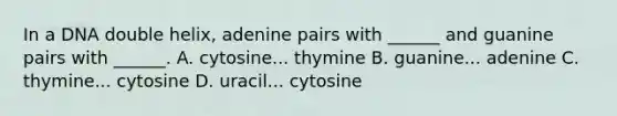 In a DNA double helix, adenine pairs with ______ and guanine pairs with ______. A. cytosine... thymine B. guanine... adenine C. thymine... cytosine D. uracil... cytosine