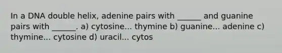 In a DNA double helix, adenine pairs with ______ and guanine pairs with ______. a) cytosine... thymine b) guanine... adenine c) thymine... cytosine d) uracil... cytos