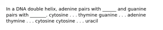 In a DNA double helix, adenine pairs with ______ and guanine pairs with _______. cytosine . . . thymine guanine . . . adenine thymine . . . cytosine cytosine . . . uracil