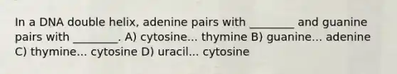 In a DNA double helix, adenine pairs with ________ and guanine pairs with ________. A) cytosine... thymine B) guanine... adenine C) thymine... cytosine D) uracil... cytosine