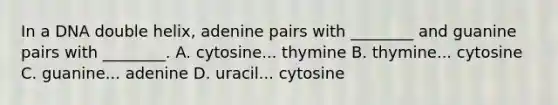 In a DNA double helix, adenine pairs with ________ and guanine pairs with ________. A. cytosine... thymine B. thymine... cytosine C. guanine... adenine D. uracil... cytosine