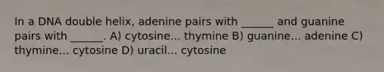 In a DNA double helix, adenine pairs with ______ and guanine pairs with ______. A) cytosine... thymine B) guanine... adenine C) thymine... cytosine D) uracil... cytosine