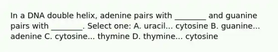 In a DNA double helix, adenine pairs with ________ and guanine pairs with ________. Select one: A. uracil... cytosine B. guanine... adenine C. cytosine... thymine D. thymine... cytosine