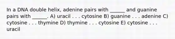 In a DNA double helix, adenine pairs with ______ and guanine pairs with ______. A) uracil . . . cytosine B) guanine . . . adenine C) cytosine . . . thymine D) thymine . . . cytosine E) cytosine . . . uracil