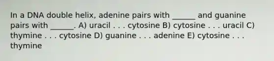 In a DNA double helix, adenine pairs with ______ and guanine pairs with ______. A) uracil . . . cytosine B) cytosine . . . uracil C) thymine . . . cytosine D) guanine . . . adenine E) cytosine . . . thymine