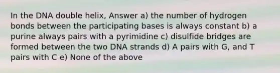 In the DNA double helix, Answer a) the number of hydrogen bonds between the participating bases is always constant b) a purine always pairs with a pyrimidine c) disulfide bridges are formed between the two DNA strands d) A pairs with G, and T pairs with C e) None of the above