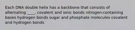 Each DNA double helix has a backbone that consists of alternating ____.​ ​covalent and ionic bonds ​nitrogen-containing bases ​hydrogen bonds ​sugar and phosphate molecules ​covalent and hydrogen bonds