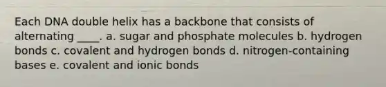 Each DNA double helix has a backbone that consists of alternating ____.​ a. ​sugar and phosphate molecules b. ​hydrogen bonds c. ​covalent and hydrogen bonds d. ​nitrogen-containing bases e. ​covalent and ionic bonds