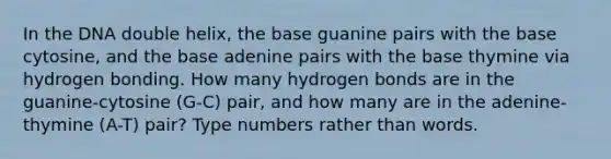 In the DNA double helix, the base guanine pairs with the base cytosine, and the base adenine pairs with the base thymine via hydrogen bonding. How many hydrogen bonds are in the guanine-cytosine (G-C) pair, and how many are in the adenine-thymine (A-T) pair? Type numbers rather than words.