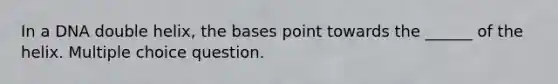 In a DNA double helix, the bases point towards the ______ of the helix. Multiple choice question.