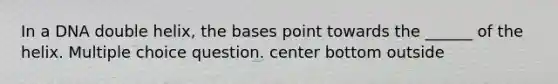 In a DNA double helix, the bases point towards the ______ of the helix. Multiple choice question. center bottom outside