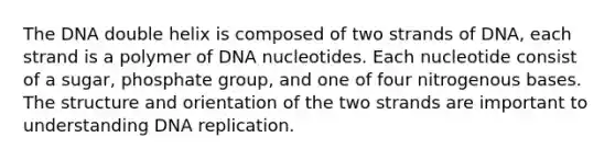 The DNA double helix is composed of two strands of DNA, each strand is a polymer of DNA nucleotides. Each nucleotide consist of a sugar, phosphate group, and one of four nitrogenous bases. The structure and orientation of the two strands are important to understanding DNA replication.