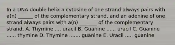 In a DNA double helix a cytosine of one strand always pairs with a(n) ______ of the complementary strand, and an adenine of one strand always pairs with a(n) _______ of the complementary strand. A. Thymine .... uracil B. Guanine ...... uracil C. Guanine ...... thymine D. Thymine ....... guanine E. Uracil ..... guanine