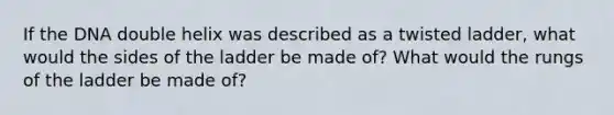 If the DNA double helix was described as a twisted ladder, what would the sides of the ladder be made of? What would the rungs of the ladder be made of?