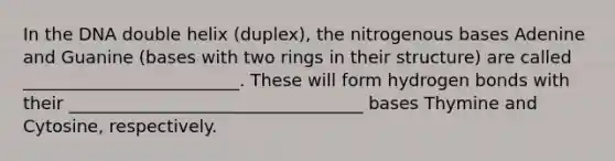 In the DNA double helix (duplex), the nitrogenous bases Adenine and Guanine (bases with two rings in their structure) are called _________________________. These will form hydrogen bonds with their __________________________________ bases Thymine and Cytosine, respectively.