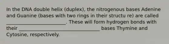 In the DNA double helix (duplex), the nitrogenous bases Adenine and Guanine (bases with two rings in their structu re) are called _________________________. These will form hydrogen bonds with their __________________________________ bases Thymine and Cytosine, respectively.