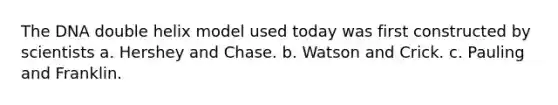 The DNA double helix model used today was first constructed by scientists a. Hershey and Chase. b. Watson and Crick. c. Pauling and Franklin.