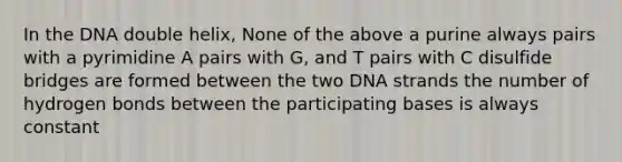 In the DNA double helix, None of the above a purine always pairs with a pyrimidine A pairs with G, and T pairs with C disulfide bridges are formed between the two DNA strands the number of <a href='https://www.questionai.com/knowledge/kZ0eOQzIqC-hydrogen-bonds' class='anchor-knowledge'>hydrogen bonds</a> between the participating bases is always constant