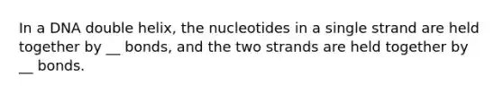 In a DNA double helix, the nucleotides in a single strand are held together by __ bonds, and the two strands are held together by __ bonds.